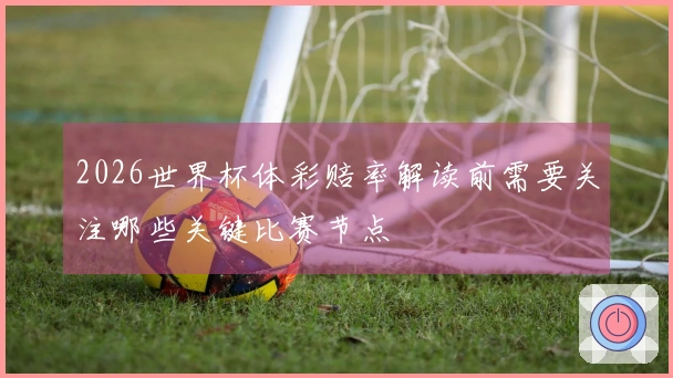 2026世界杯体彩赔率解读前需要关注哪些关键比赛节点