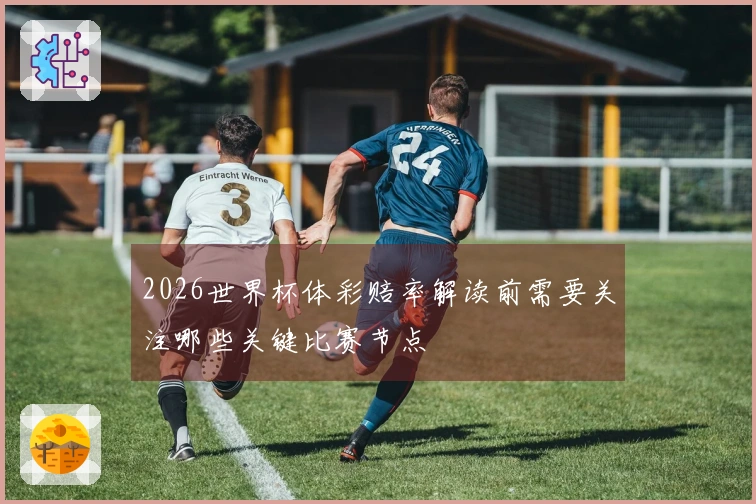 2026世界杯体彩赔率解读前需要关注哪些关键比赛节点